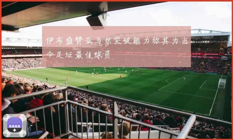 伊布盛赞亚马尔突破能力称其为当今足坛最佳球员