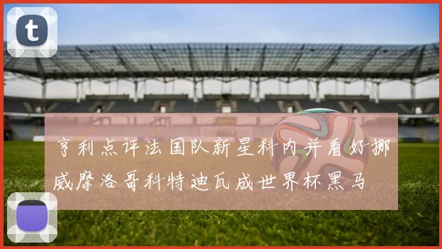 亨利点评法国队新星科内并看好挪威摩洛哥科特迪瓦成世界杯黑马