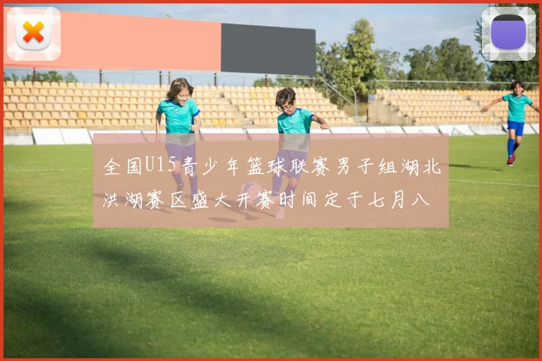 全国U15青少年篮球联赛男子组湖北洪湖赛区盛大开赛时间定于七月八日至十三日