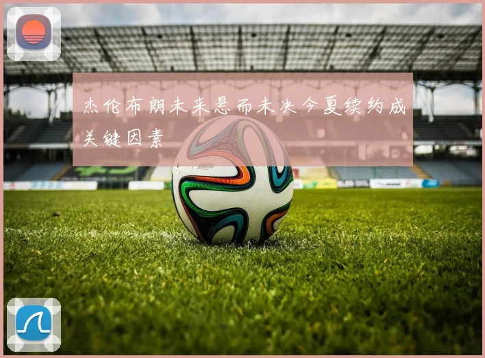 杰伦布朗未来悬而未决今夏续约成关键因素