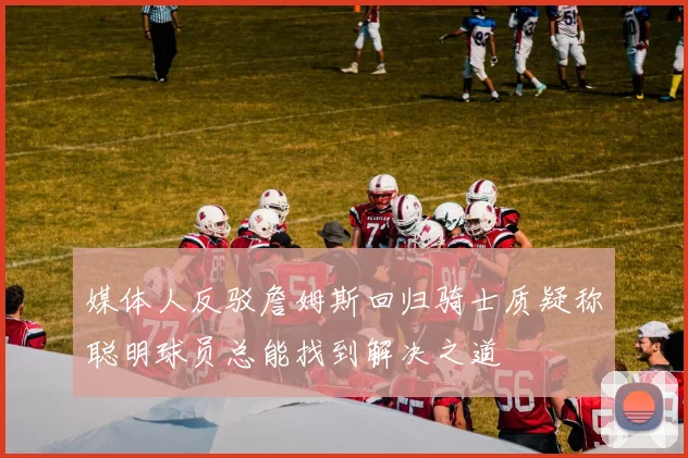 媒体人反驳詹姆斯回归骑士质疑称聪明球员总能找到解决之道