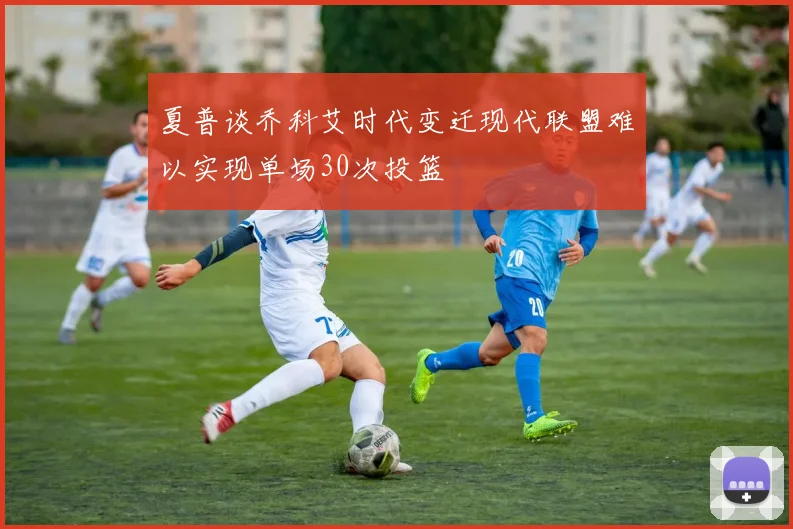 夏普谈乔科艾时代变迁现代联盟难以实现单场30次投篮