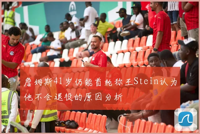 詹姆斯41岁仍能首轮称王Stein认为他不会退役的原因分析