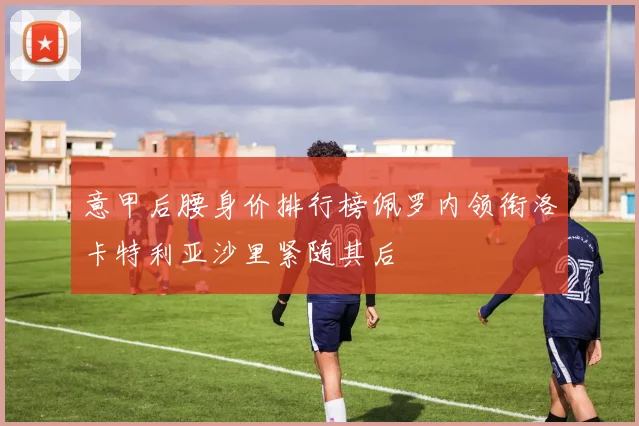 意甲后腰身价排行榜佩罗内领衔洛卡特利亚沙里紧随其后