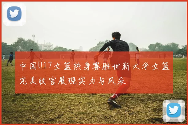 中国U17女篮热身赛胜世新大学女篮完美收官展现实力与风采