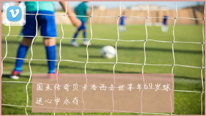 国米传奇贝卡洛西去世享年69岁球迷心中永存
