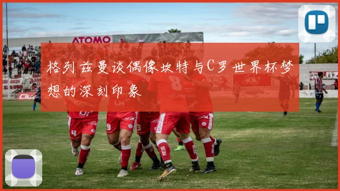 格列兹曼谈偶像坎特与C罗世界杯梦想的深刻印象